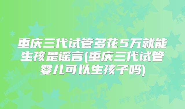 重庆三代试管多花5万就能生孩是谣言(重庆三代试管婴儿可以生孩子吗)