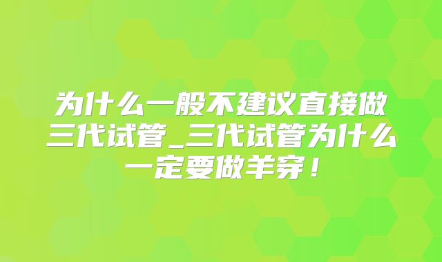 为什么一般不建议直接做三代试管_三代试管为什么一定要做羊穿！