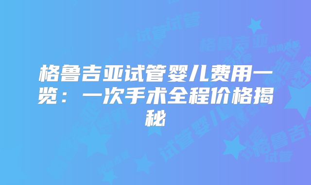 格鲁吉亚试管婴儿费用一览:一次手术全程价格揭秘