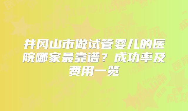 井冈山市做试管婴儿的医院哪家最靠谱?成功率及费用一览