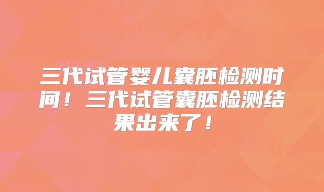 三代试管婴儿囊胚检测时间!三代试管囊胚检测结果出来了!
