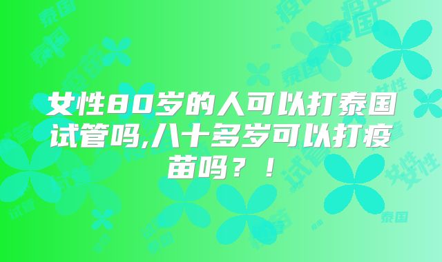 女性80岁的人可以打泰国试管吗,八十多岁可以打疫苗吗?!