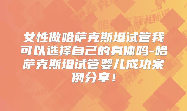 女性做哈萨克斯坦试管我可以选择自己的身体吗-哈萨克斯坦试管婴儿成功案例分享！