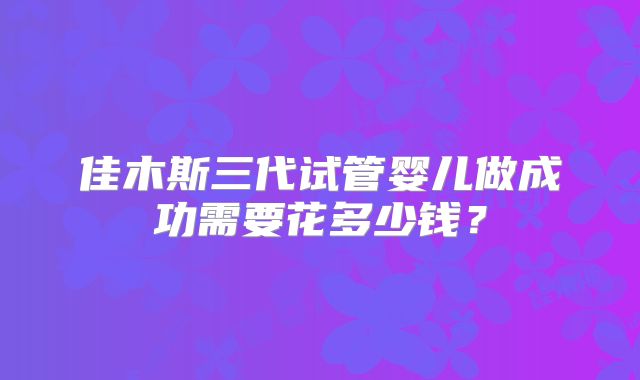 佳木斯三代试管婴儿做成功需要花多少钱？