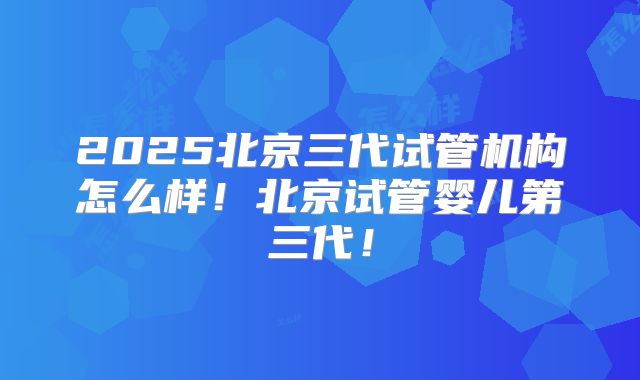 2025北京三代试管机构怎么样！北京试管婴儿第三代！