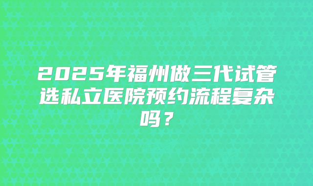 2025年福州做三代试管选私立医院预约流程复杂吗？