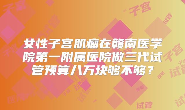 女性子宫肌瘤在赣南医学院第一附属医院做三代试管预算八万块够不够？