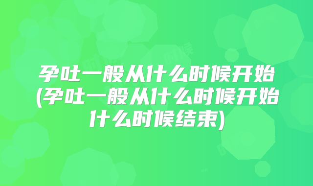 孕吐一般从什么时候开始(孕吐一般从什么时候开始什么时候结束)