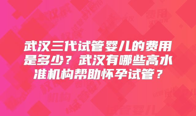 武汉三代试管婴儿的费用是多少？武汉有哪些高水准机构帮助怀孕试管？