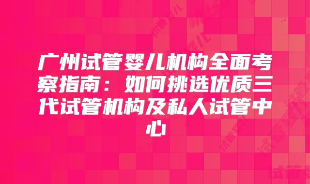 广州试管婴儿机构全面考察指南：如何挑选优质三代试管机构及私人试管中心