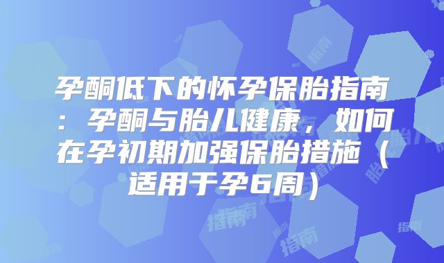 孕酮低下的怀孕保胎指南：孕酮与胎儿健康，如何在孕初期加强保胎措施（适用于孕6周）