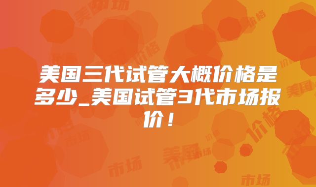 美国三代试管大概价格是多少_美国试管3代市场报价!