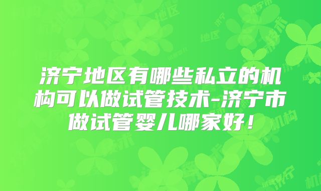 济宁地区有哪些私立的机构可以做试管技术-济宁市做试管婴儿哪家好！