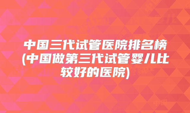 中国三代试管医院排名榜(中国做第三代试管婴儿比较好的医院)