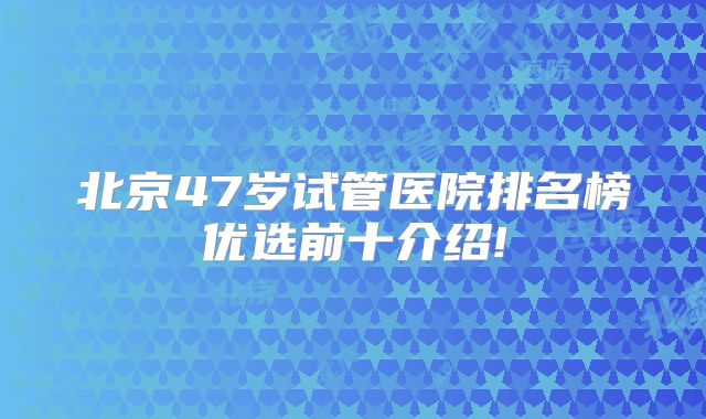 北京47岁试管医院排名榜优选前十介绍!