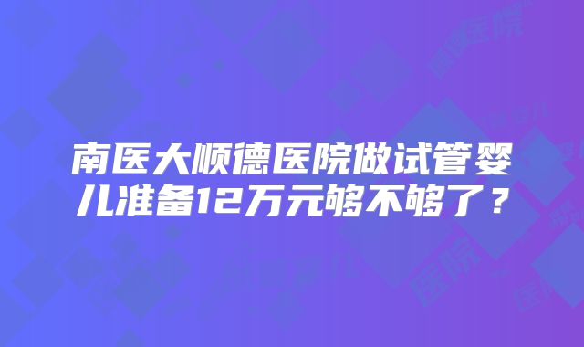 南医大顺德医院做试管婴儿准备12万元够不够了？