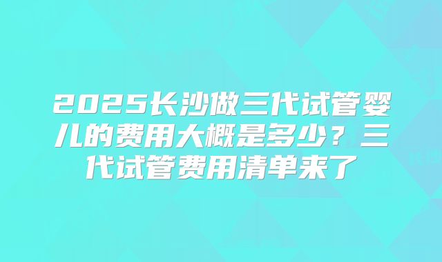 2025长沙做三代试管婴儿的费用大概是多少？三代试管费用清单来了