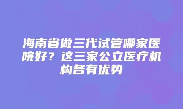 海南省做三代试管哪家医院好？这三家公立医疗机构各有优势
