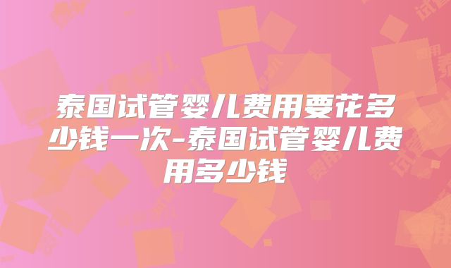 泰国试管婴儿费用要花多少钱一次-泰国试管婴儿费用多少钱