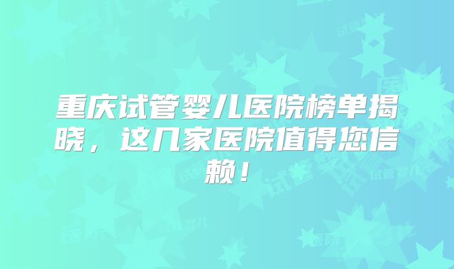 重庆试管婴儿医院榜单揭晓，这几家医院值得您信赖！