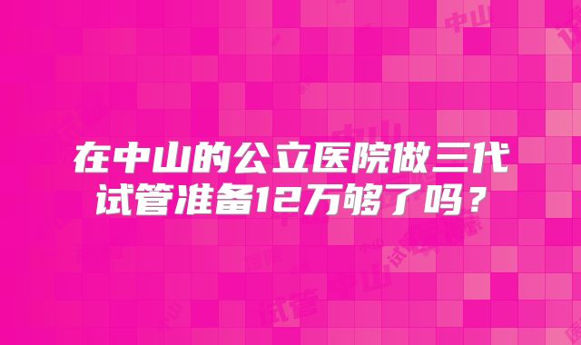 在中山的公立医院做三代试管准备12万够了吗？