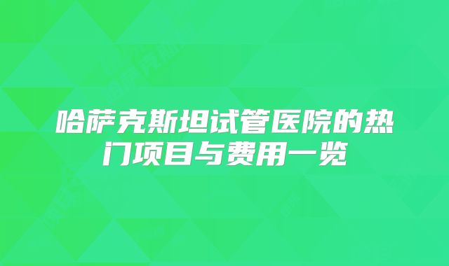 哈萨克斯坦试管医院的热门项目与费用一览
