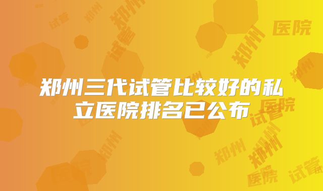 郑州三代试管比较好的私立医院排名已公布