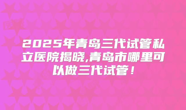 2025年青岛三代试管私立医院揭晓,青岛市哪里可以做三代试管！