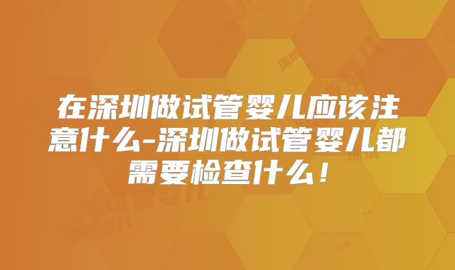 在深圳做试管婴儿应该注意什么-深圳做试管婴儿都需要检查什么！