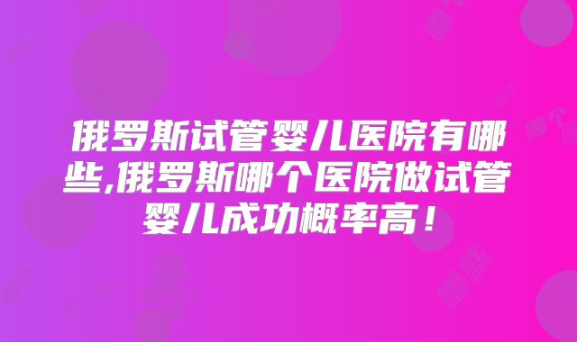 俄罗斯试管婴儿医院有哪些,俄罗斯哪个医院做试管婴儿成功概率高！