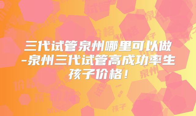 三代试管泉州哪里可以做-泉州三代试管高成功率生孩子价格！