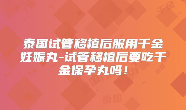 泰国试管移植后服用千金妊娠丸-试管移植后要吃千金保孕丸吗！