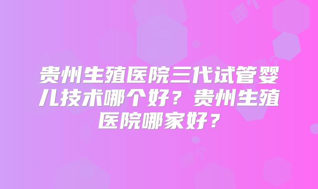 贵州生殖医院三代试管婴儿技术哪个好？贵州生殖医院哪家好？