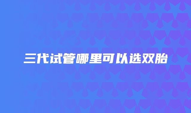 三代试管哪里可以选双胎