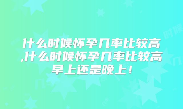 什么时候怀孕几率比较高,什么时候怀孕几率比较高早上还是晚上！