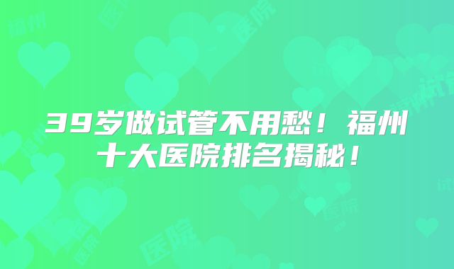 39岁做试管不用愁！福州十大医院排名揭秘！