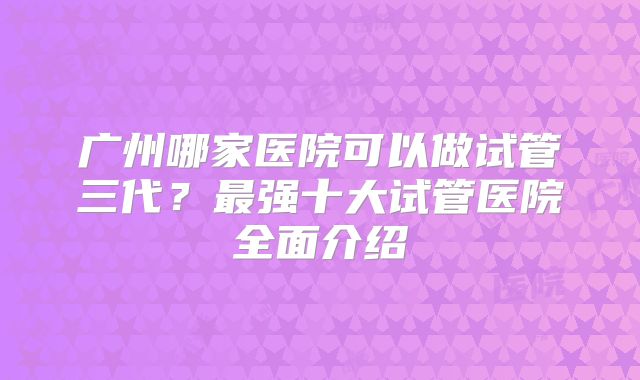广州哪家医院可以做试管三代？最强十大试管医院全面介绍
