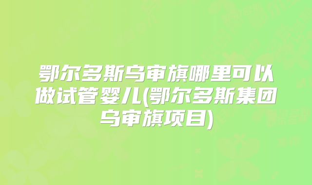 鄂尔多斯乌审旗哪里可以做试管婴儿(鄂尔多斯集团乌审旗项目)
