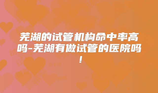 芜湖的试管机构命中率高吗-芜湖有做试管的医院吗！