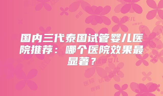 国内三代泰国试管婴儿医院推荐:哪个医院效果最显著?