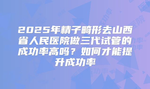 2025年精子畸形去山西省人民医院做三代试管的成功率高吗？如何才能提升成功率