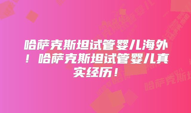 哈萨克斯坦试管婴儿海外！哈萨克斯坦试管婴儿真实经历！