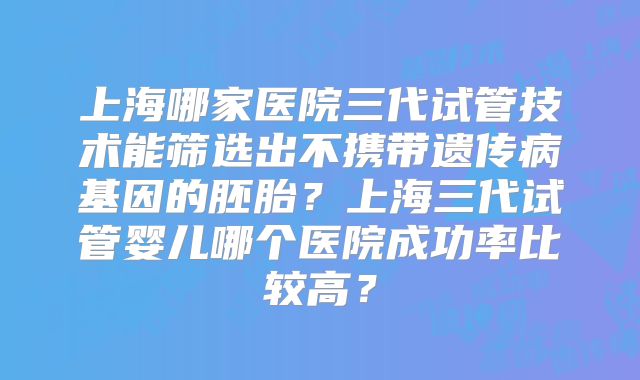 上海哪家医院三代试管技术能筛选出不携带遗传病基因的胚胎？上海三代试管婴儿哪个医院成功率比较高？