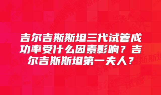 吉尔吉斯斯坦三代试管成功率受什么因素影响？吉尔吉斯斯坦第一夫人？