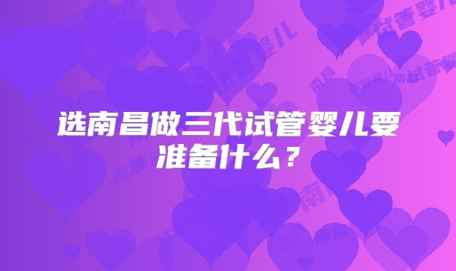 选南昌做三代试管婴儿要准备什么？