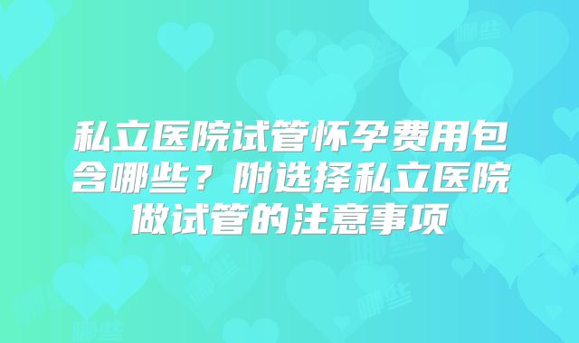 私立医院试管怀孕费用包含哪些？附选择私立医院做试管的注意事项