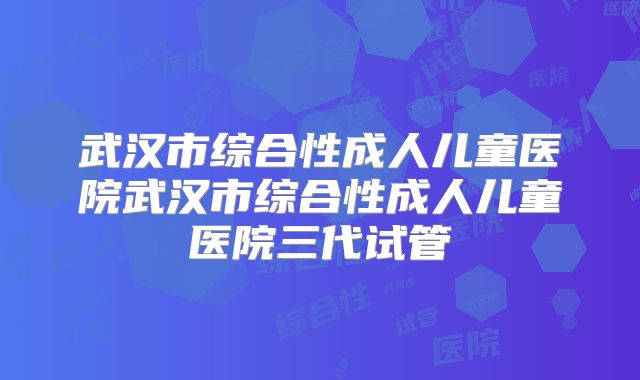武汉市综合性成人儿童医院武汉市综合性成人儿童医院三代试管