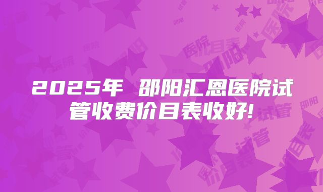 2025年 邵阳汇恩医院试管收费价目表收好!