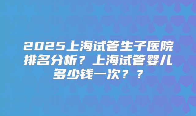 2025上海试管生子医院排名分析？上海试管婴儿多少钱一次？？