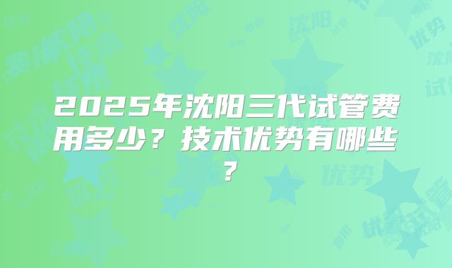 2025年沈阳三代试管费用多少？技术优势有哪些？